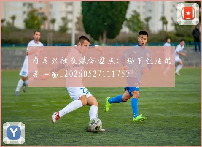 内马尔社交媒体盘点：场下生活的另一面_20260527111757