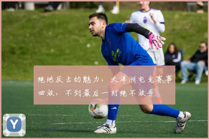 绝地反击的魅力,大洋洲电竞赛事回放,不到最后一刻绝不放弃