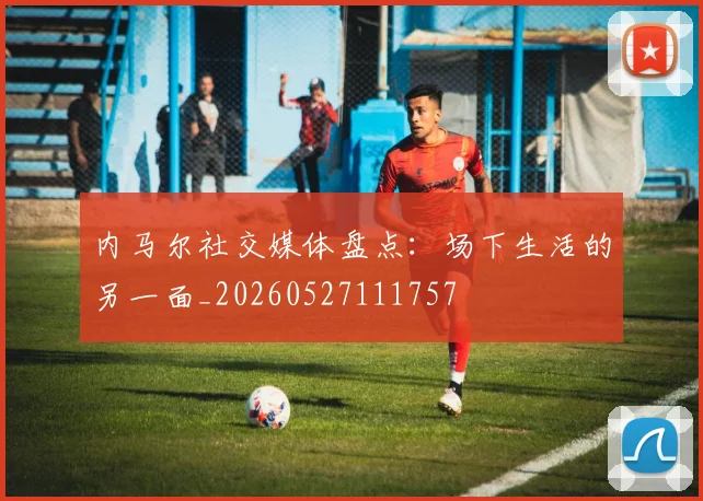 内马尔社交媒体盘点:场下生活的另一面_20260527111757