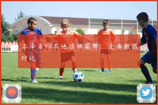 本泽马vs其他顶级前锋：全面数据对比