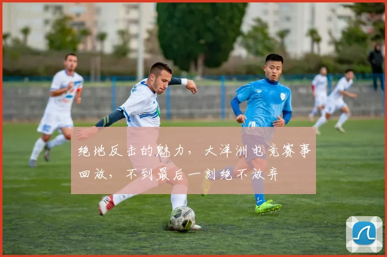 绝地反击的魅力,大洋洲电竞赛事回放,不到最后一刻绝不放弃